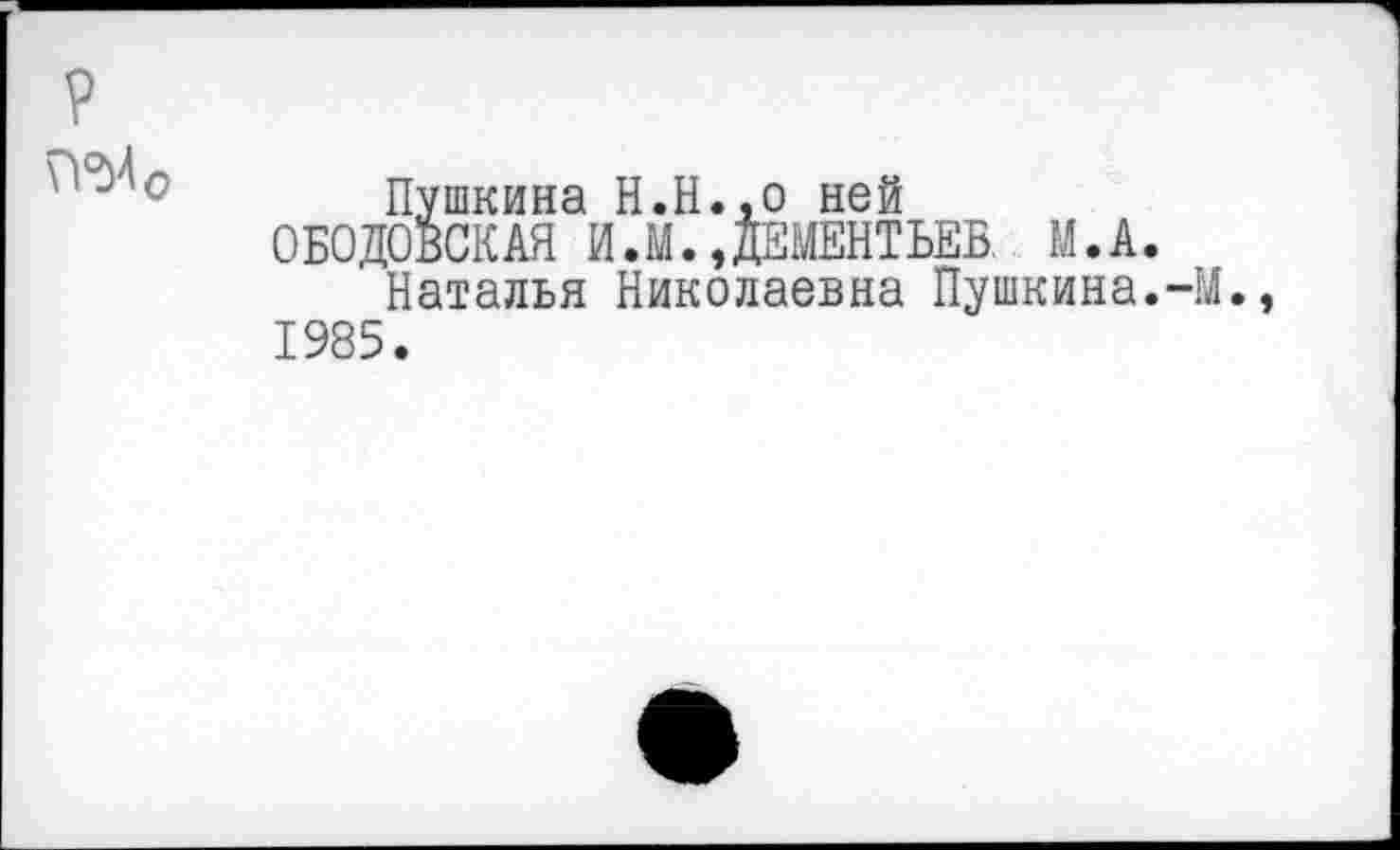 ﻿\УМ0
Пушкина Н.Н.,0 ней
ОБОДОВСКАЯ И.М.,ДЕМЕНТЬЕВ. М.А.
Наталья Николаевна Пушкина.-М., 1985.